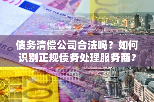 济南债务清偿公司合法吗？如何识别正规债务处理服务商？