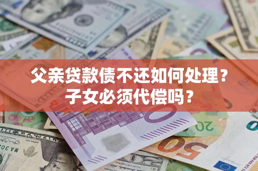 济南父亲贷款债不还如何处理？子女必须代偿吗？