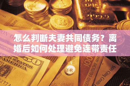 济南怎么判断夫妻共同债务？离婚后如何处理避免连带责任？