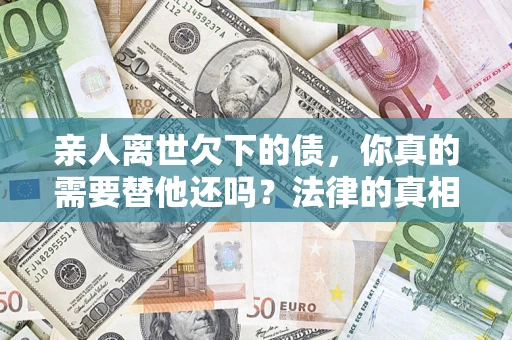 济南亲人离世欠下的债，你真的需要替他还吗？法律的真相或许与你想的不一样